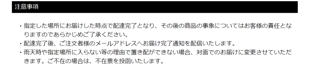 置き配の注意事項の説明
指定した場所にお届けした時点で配達完了となり、その後の商品の事象についてはお客様の責任とな
りますのであらかじめご了承ください。
配達完了後、ご注文者様のメールアドレスへお届け完了通知を配信いたします。
雨天時や指定場所に入らない等の理由で置き配ができない場合、対面でのお届けに変更させていただ
きます。ご不在の場合は、不在票を投函いたします。
