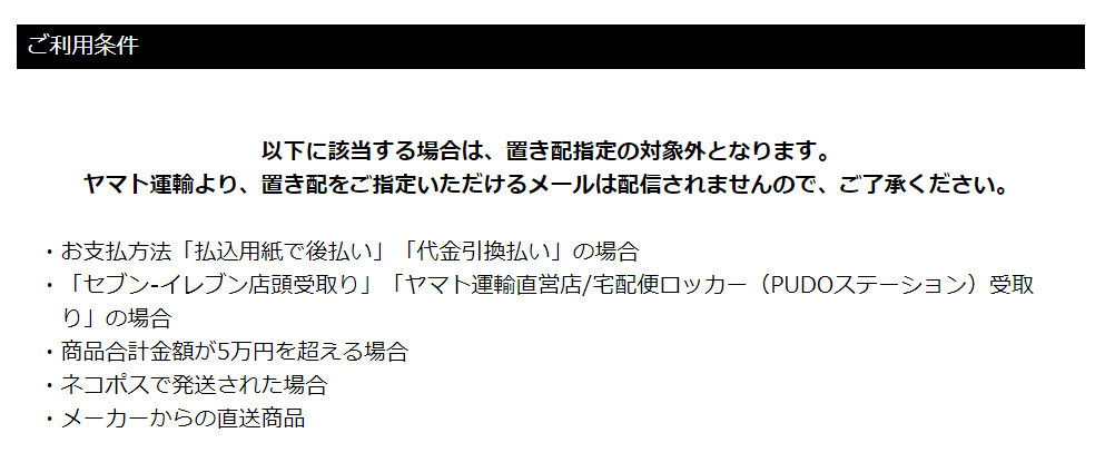 ニッセンでの置き配・EAZYのご利用条件
以下に該当する場合は、置き配指定の対象外となります。
ヤマト運輸より、置き配をご指定いただけるメールは配信されませんので、ご了承ください。
·お支払方法「払込用紙で後払い」「代金引換払い」の場合
·「セブン-イレブン店頭受取り」「ヤマト運輸直営店/宅配便ロッカー(PUDOステーション)受取
り」の場合
·商品合計金額が5万円を超える場合
·ネコポスで発送された場合
·メーカーからの直送商品